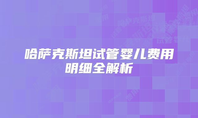 哈萨克斯坦试管婴儿费用明细全解析