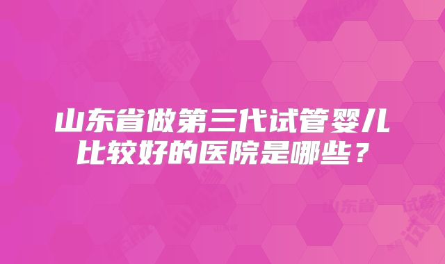 山东省做第三代试管婴儿比较好的医院是哪些?