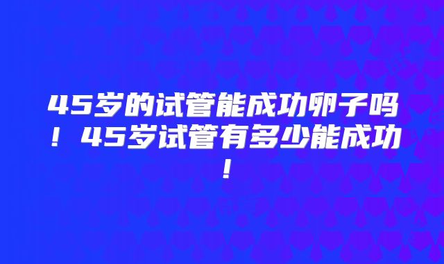 45岁的试管能成功卵子吗！45岁试管有多少能成功！