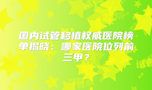 国内试管移植权威医院榜单揭晓：哪家医院位列前三甲？
