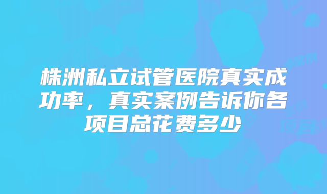 株洲私立试管医院真实成功率，真实案例告诉你各项目总花费多少