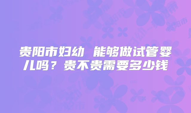 贵阳市妇幼 能够做试管婴儿吗?贵不贵需要多少钱