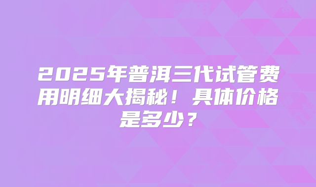 2025年普洱三代试管费用明细大揭秘！具体价格是多少？