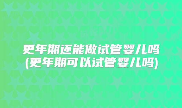 更年期还能做试管婴儿吗(更年期可以试管婴儿吗)