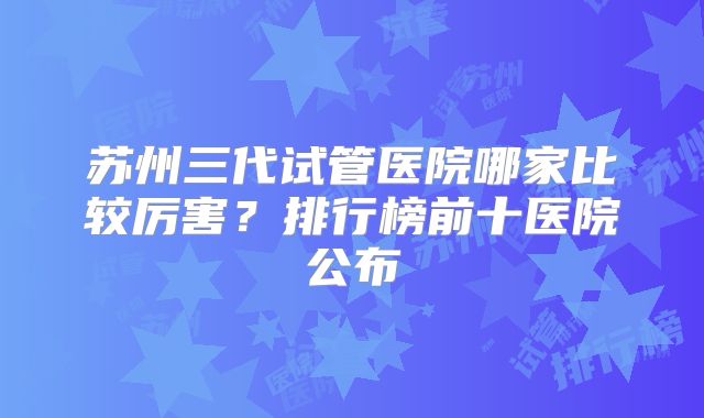 苏州三代试管医院哪家比较厉害？排行榜前十医院公布