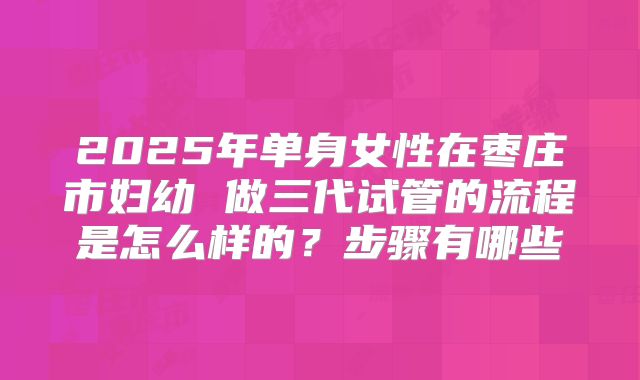 2025年单身女性在枣庄市妇幼 做三代试管的流程是怎么样的？步骤有哪些