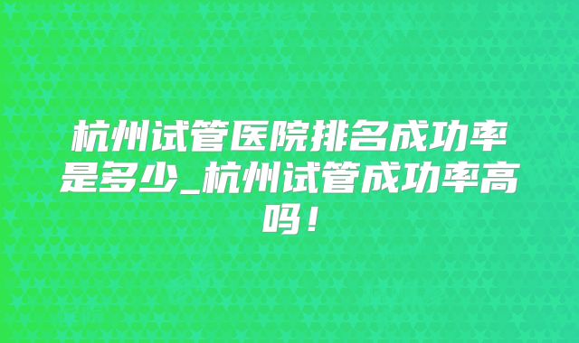 杭州试管医院排名成功率是多少_杭州试管成功率高吗！