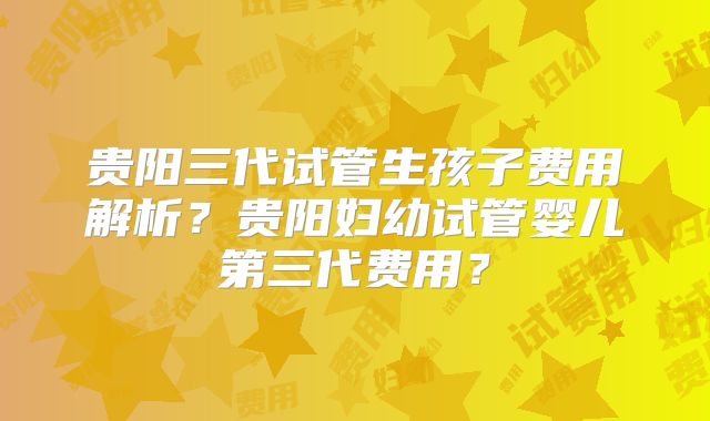 贵阳三代试管生孩子费用解析?贵阳妇幼试管婴儿第三代费用?