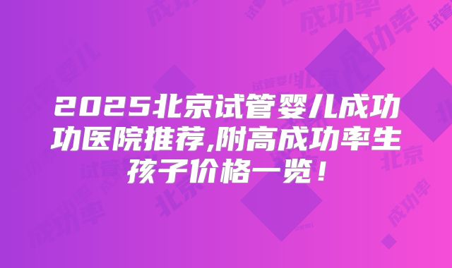 2025北京试管婴儿成功功医院推荐,附高成功率生孩子价格一览！