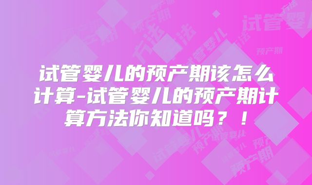 试管婴儿的预产期该怎么计算-试管婴儿的预产期计算方法你知道吗？！