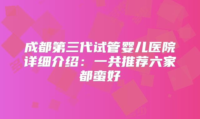 成都第三代试管婴儿医院详细介绍:一共推荐六家都蛮好