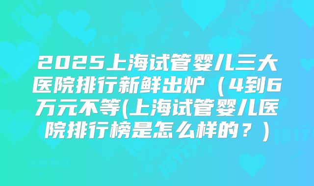 2025上海试管婴儿三大医院排行新鲜出炉(4到6万元不等(上海试管婴儿医院排行榜是怎么样的?)