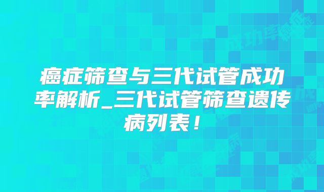癌症筛查与三代试管成功率解析_三代试管筛查遗传病列表!