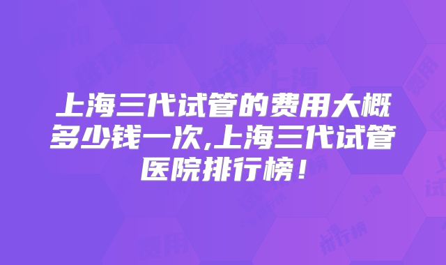 上海三代试管的费用大概多少钱一次,上海三代试管医院排行榜！