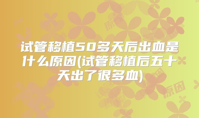 试管移植50多天后出血是什么原因(试管移植后五十天出了很多血)