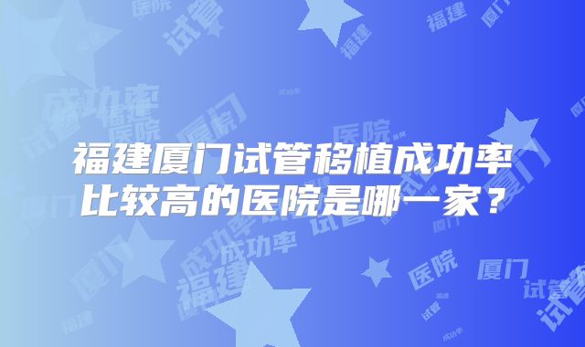 福建厦门试管移植成功率比较高的医院是哪一家？