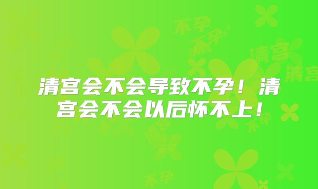 清宫会不会导致不孕！清宫会不会以后怀不上！
