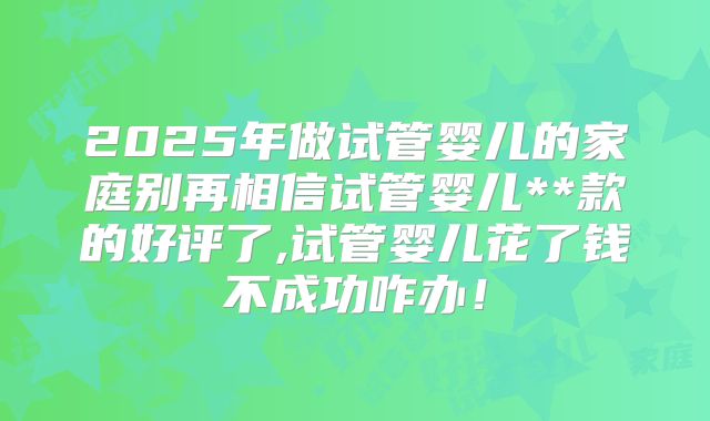 2025年做试管婴儿的家庭别再相信试管婴儿**款的好评了,试管婴儿花了钱不成功咋办!