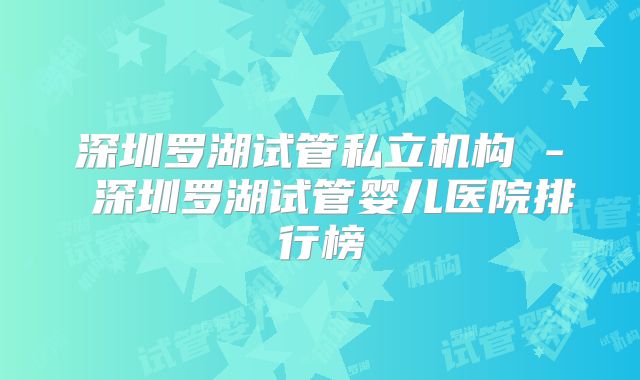 深圳罗湖试管私立机构 - 深圳罗湖试管婴儿医院排行榜