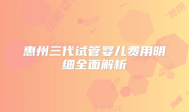 惠州三代试管婴儿费用明细全面解析
