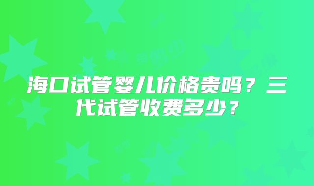 海口试管婴儿价格贵吗?三代试管收费多少?