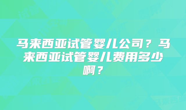 马来西亚试管婴儿公司？马来西亚试管婴儿费用多少啊？