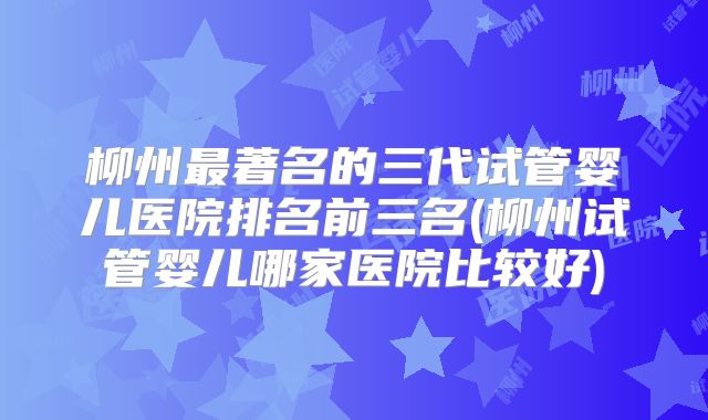 柳州最著名的三代试管婴儿医院排名前三名(柳州试管婴儿哪家医院比较好)
