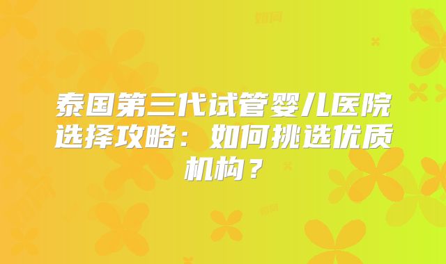 泰国第三代试管婴儿医院选择攻略：如何挑选优质机构？