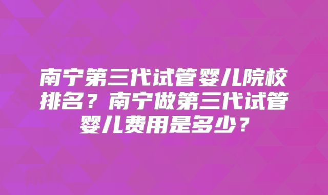 南宁第三代试管婴儿院校排名？南宁做第三代试管婴儿费用是多少？