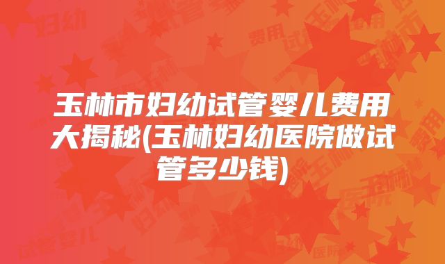玉林市妇幼试管婴儿费用大揭秘(玉林妇幼医院做试管多少钱)