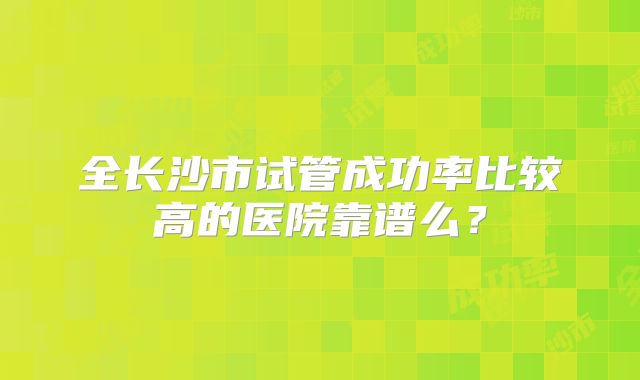 全长沙市试管成功率比较高的医院靠谱么？