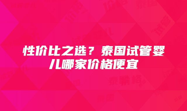 性价比之选?泰国试管婴儿哪家价格便宜