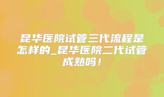昆华医院试管三代流程是怎样的_昆华医院二代试管成熟吗！