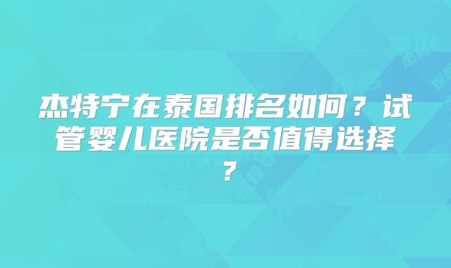 杰特宁在泰国排名如何？试管婴儿医院是否值得选择？