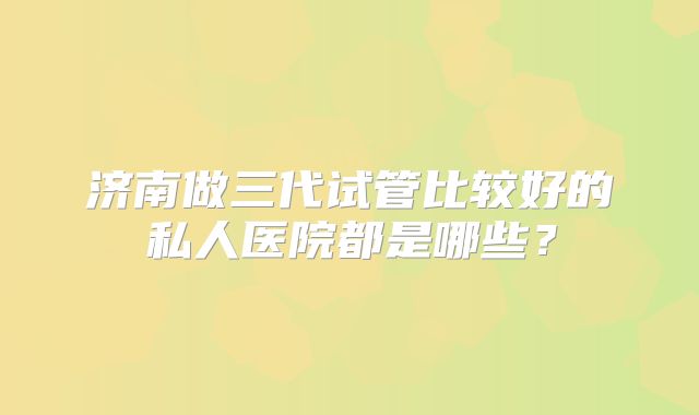 济南做三代试管比较好的私人医院都是哪些?