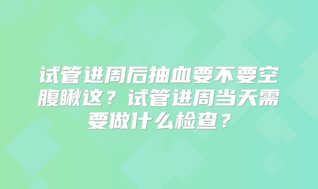 试管进周后抽血要不要空腹瞅这?试管进周当天需要做什么检查?