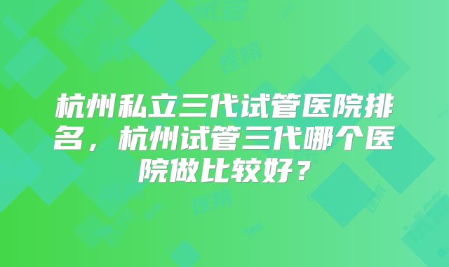 杭州私立三代试管医院排名，杭州试管三代哪个医院做比较好？