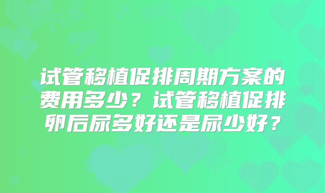 试管移植促排周期方案的费用多少?试管移植促排卵后尿多好还是尿少好?
