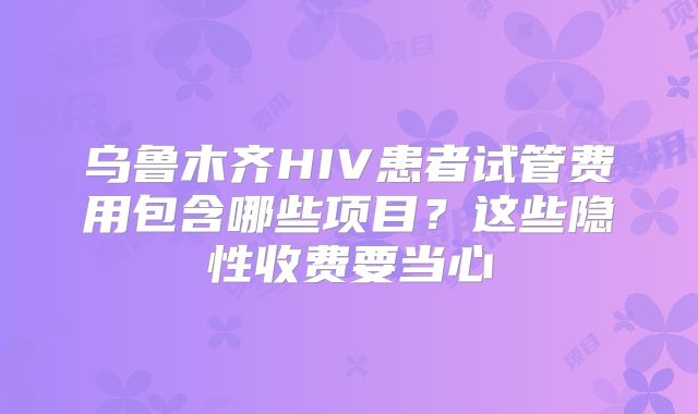 乌鲁木齐HIV患者试管费用包含哪些项目？这些隐性收费要当心