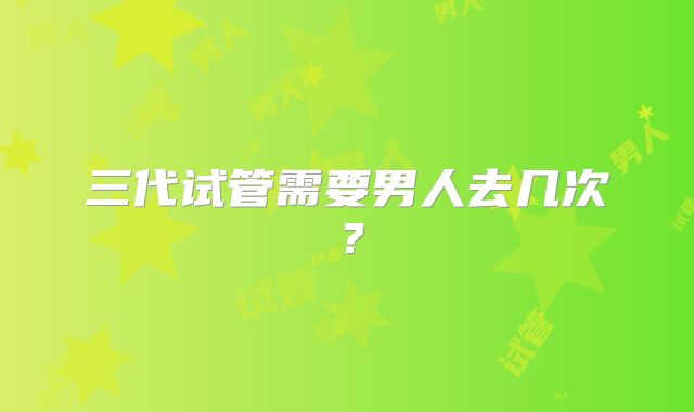 三代试管需要男人去几次？