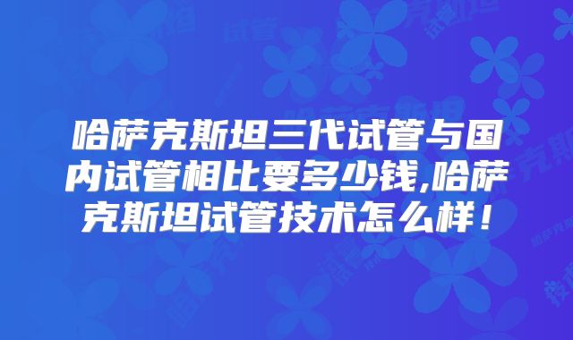 哈萨克斯坦三代试管与国内试管相比要多少钱,哈萨克斯坦试管技术怎么样！