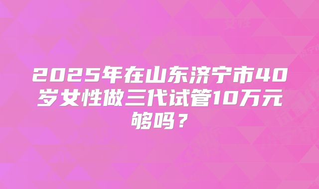 2025年在山东济宁市40岁女性做三代试管10万元够吗?