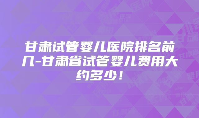 甘肃试管婴儿医院排名前几-甘肃省试管婴儿费用大约多少！