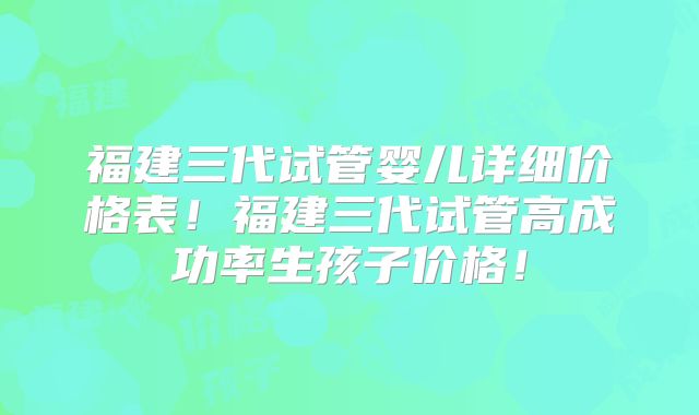 福建三代试管婴儿详细价格表!福建三代试管高成功率生孩子价格!