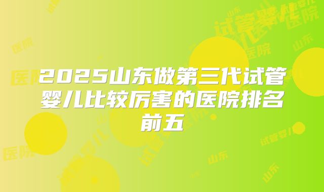 2025山东做第三代试管婴儿比较厉害的医院排名前五