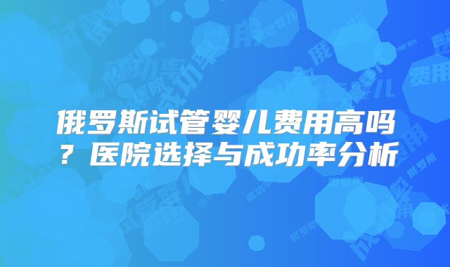 俄罗斯试管婴儿费用高吗？医院选择与成功率分析
