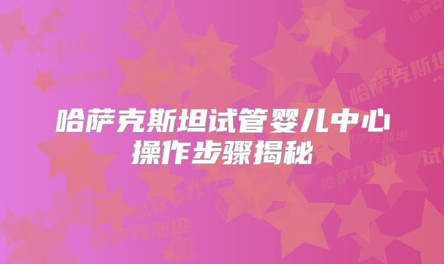 哈萨克斯坦试管婴儿中心操作步骤揭秘
