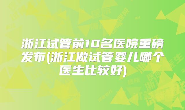浙江试管前10名医院重磅发布(浙江做试管婴儿哪个医生比较好)