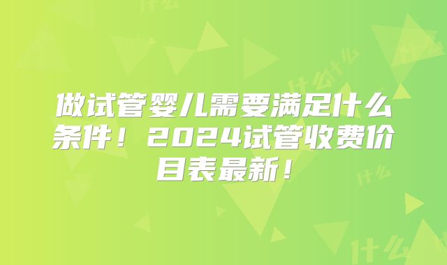 做试管婴儿需要满足什么条件！2024试管收费价目表最新！