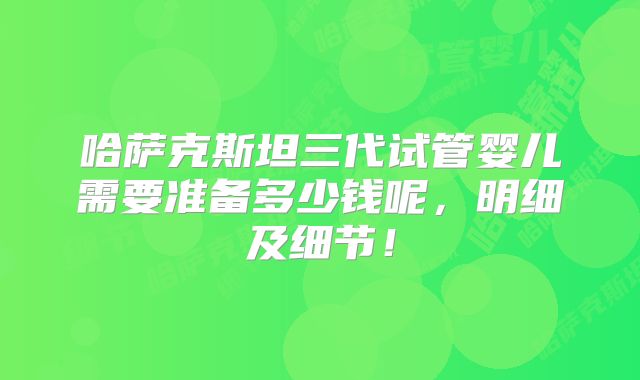 哈萨克斯坦三代试管婴儿需要准备多少钱呢，明细及细节！
